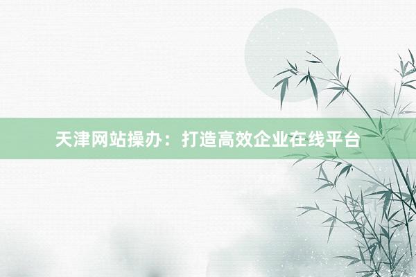 天津网站操办：打造高效企业在线平台