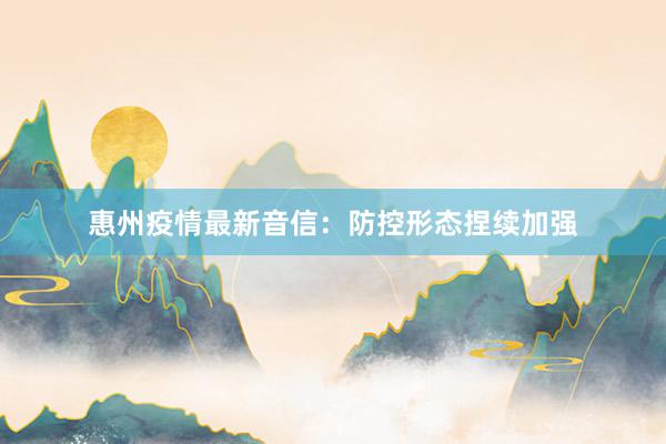 惠州疫情最新音信：防控形态捏续加强