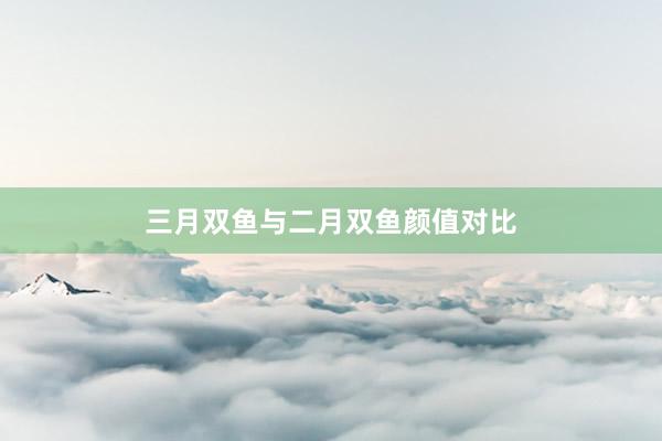 三月双鱼与二月双鱼颜值对比