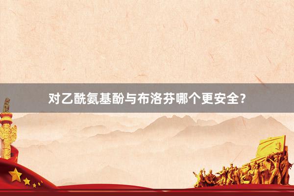 对乙酰氨基酚与布洛芬哪个更安全？
