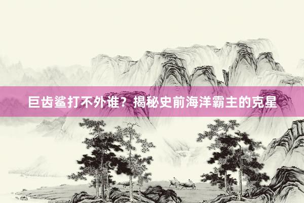 巨齿鲨打不外谁？揭秘史前海洋霸主的克星