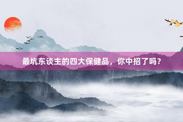 最坑东谈主的四大保健品，你中招了吗？